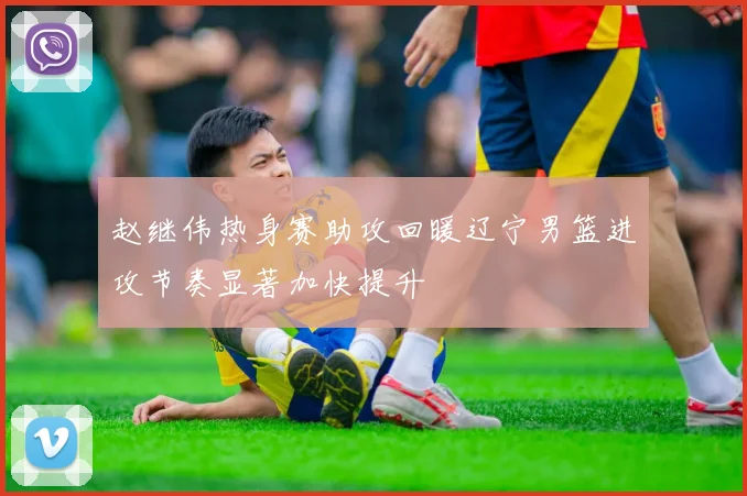 赵继伟热身赛助攻回暖辽宁男篮进攻节奏显著加快提升